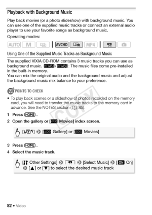 Page 8282 Š Video
Playback with Background Music
Play back movies (or a photo slideshow) with background music. You 
can use one of the supplied music tracks or connect an external audio 
player to use your favorite songs as background music.
Operating modes:
Using One of the Supplied Music Tracks as Background Music
The supplied VIXIA CD-ROM contains 3 music tracks you can use as 
background music. -/, : The music files come pre-installed 
in the built-in memory.
You can mix the original audio and  the...