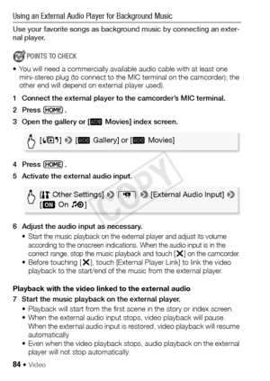 Page 8484 Š Video
Using an External Audio Player for Background Music
Use your favorite songs as background music by connecting an exter-
nal player.
POINTS TO CHECK
• You will need a commercially available audio cable with at least one  mini-stereo plug (to connect to the MIC terminal on the camcorder); the 
other end will depend on external player used).
1 Connect the external player to the camcorder’s MIC terminal.
2Press .
3 Open the gallery or [  Movies] index screen.
4Press .
5 Activate the external audio...