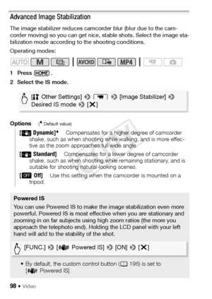 Page 9898 Š Video
Advanced Image Stabilization
The image stabilizer reduces camcorder blur (blur due to the cam-
corder moving) so you can get nice, stable shots. Select the image sta-
bilization mode according to the shooting conditions.
Operating modes:
1Press .
2 Select the IS mode.
Options
( Default value)
[Dynamic]Compensates for a higher degree of camcorder 
shake, such as when shooting while walking, and is more effec-
tive as the zoom approaches full wide angle.
[ Standard]Compensates for a lower degree...