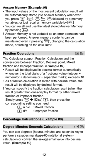 Page 122
12
Answer Memory (Example #6)
•  The input values or the most recent calculation result will be automatically stored into Answer Memory whenever 
you press        ,        ,             ,       followed by a memory 
variables, or just recall a memory variable by        .
•  You can recall and use the latest stored Answer Memory  by pressing        .
!  Answer Memory is not updated as an error operation had  been performed. Answer memory contents can be 
maintained even if pressing        , changing the...