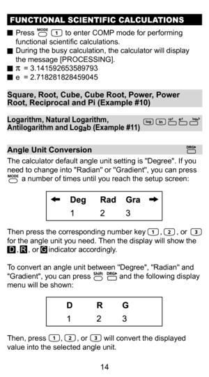 Page 144
14
Square, Root, Cube, Cube Root, Power, Power 
Root, Reciprocal and Pi (Example #10)
FUNCTIONAL SCIENTIFIC CALCULATIONS
  Press               to enter COMP mode for performing 
functional scientific calculations. 
  During the busy calculation, the calculator will display  the message [PROCESSING].
      = 3.141592653589793
  e  = 2.718281828459045
Logarithm, Natural Logarithm, 
Antilogarithm and Log ab (Example #11)
Angle Unit Conversion
The calculator default angle unit setting is Degree. If you...