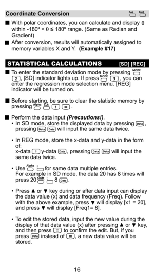 Page 166
16
Random Number Generation (Example #14)
:  To generate a random number between 0.000 and 0.999.
:  To generate a random number between two specified  positive integers. The entry is divided by  , .
* The value is show in Ex. #14 only a sample, results will differ each tim\
e.
Coordinate Conversion
  With polar coordinates, you can calculate and display    
within -180 º <       180 º range. (Same as Radian and 
Gradient)
  After conversion, results will automatically assigned to 
memory variables X...