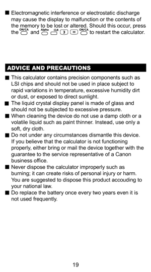 Page 199
19
ADVICE AND PRECAUTIONS
  This calculator contains precision components such as LSI chips and should not be used in place subject to 
rapid variations in temperature, excessive humidity dirt 
or dust, or exposed to direct sunlight.
  The liquid crystal display panel is made of glass and  should not be subjected to excessive pressure.
  When cleaning the device do not use a damp cloth or a  volatile liquid such as paint thinner. Instead, use only a 
soft, dry cloth.
  Do not under any circumstances...