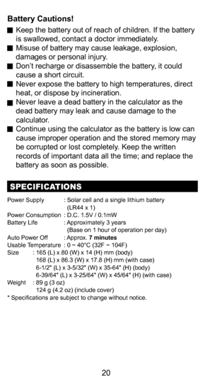 Page 2010
20
Battery Cautions!
 Keep the battery out of reach of children. If the battery 
is swallowed, contact a doctor immediately.
  Misuse of battery may cause leakage, explosion,  damages or personal injury.
  Don’t recharge or disassemble the battery, it could  cause a short circuit. 
  Never expose the battery to high temperatures, direct  heat, or dispose by incineration.
  Never leave a dead battery in the calculator as the  dead battery may leak and cause damage to the 
calculator.
  Continue using...