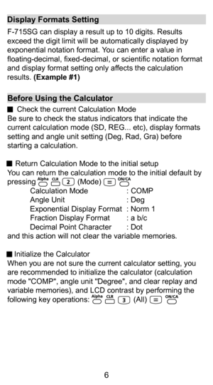 Page 66
Before Using the Calculator
     Check the current Calculation Mode
Be sure to check the status indicators that indicate the 
current calculation mode (SD, REG... etc), display formats 
setting and angle unit setting (Deg, Rad, Gra) before 
starting a calculation.
 
     Return Calculation Mode to the initial setup 
You can return the calculation mode to the initial default by 
pressing                    (Mode)     Calculation Mode  : COMP
Angle Unit  : Deg
Exponential Display Format  : Norm 1...
