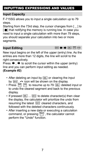 Page 77
Input Capacity 
F-715SG allows you to input a single calculation up to 79 
steps.    
Starting from the 73rd step, the cursor changes from [ _ ] to 
[     ] that notifying the memory is running low. In case you 
need to input a single calculation with more than 79 steps, 
you should separate your calculation into two or more 
segments.
INPUTTING EXPRESSIONS AND VALUES
Input Editing
New input begins on the left of the upper (entry) line. As the 
entries are more than 12 digits, the line will scroll to...