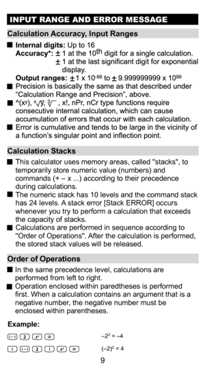 Page 99
INPUT RANGE AND ERROR MESSAGE
Calculation Stacks
 This calculator uses memory areas, called stacks, to 
temporarily store numeric value (numbers) and 
commands (+ – x ...) according to their precedence 
during calculations.
  The numeric stack has 10 levels and the command stack  has 24 levels. A stack error [Stack ERROR] occurs 
whenever you try to perform a calculation that exceeds 
the capacity of stacks.
  Calculations are performed in sequence according to  Order of Operations. After the...