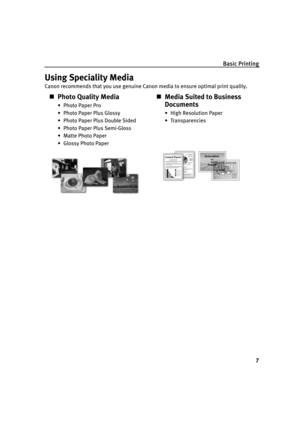 Page 11Basic Printing
7
Using Speciality Media
Canon recommends that you use genuine Canon media to ensure optimal print quality.
„Photo Quality Media
• Photo Paper Pro
• Photo Paper Plus Glossy
• Photo Paper Plus Double Sided
• Photo Paper Plus Semi-Gloss
• Matte Photo Paper
• Glossy Photo Paper
„Media Suited to Business 
Documents
• High Resolution Paper
• Transparencies
iP1500_QSG_US.book  Page 7  Tuesday, April 27, 2004  5:26 PM 