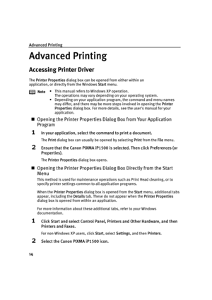 Page 18Advanced Printing
14
Advanced Printing
Accessing Printer Driver
The PPrinter Properties dialog box can be opened from either within an 
application, or directly from the Windows S
Start menu.
„Opening the Printer Properties Dialog Box from Your Application 
Program
1In your application, select the command to print a document.
The PPrint dialog box can usually be opened by selecting PPrint from the FFile menu.
2Ensure that the Canon PIXMA iP1500 is selected. Then click Preferences (or 
Properties).
The...