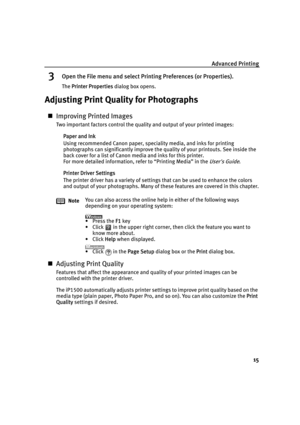 Page 19Advanced Printing
15
3Open the File menu and select Printing Preferences (or Properties).
The PPrinter Properties dialog box opens.
Adjusting Print Quality for Photographs
„Improving Printed Images
Two important factors control the quality and output of your printed images:
Paper and Ink
Using recommended Canon paper, speciality media, and inks for printing 
photographs can significantly improve the quality of your printouts. See inside the 
back cover for a list of Canon media and inks for this...