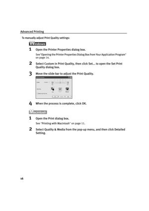 Page 20Advanced Printing
16
To manually adjust Print Quality settings:
1Open the Printer Properties dialog box.
See"OOpening the Printer Properties Dialog Box from Your Application Program"
on page 14.
2Select Custom in Print Quality, then click Set... to open the Set Print 
Quality dialog box. 
3Move the slide bar to adjust the Print Quality.
4When the process is complete, click OK.
1Open the Print dialog box.
See"PPrinting with Macintosh"on page 11.
2Select Quality & Media from the pop-up...