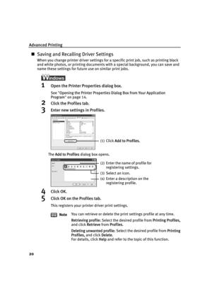 Page 24Advanced Printing
20
„Saving and Recalling Driver Settings
When you change printer driver settings for a specific print job, such as printing black 
and white photos, or printing documents with a special background, you can save and 
name these settings for future use on similar print jobs.
1Open the Printer Properties dialog box.
See"OOpening the Printer Properties Dialog Box from Your Application 
Program"on page 14.
2Click the Profiles tab.
3Enter new settings in Profiles.
The AAdd to Profiles...