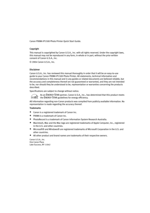 Page 4Canon PIXMA iP1500 Photo Printer Quick Start Guide. 
Copyright
This manual is copyrighted by Canon U.S.A., Inc. with all rights reserved. Under the copyright laws, 
this manual may not be reproduced in any form, in whole or in part, without the prior written 
consent of Canon U.S.A., Inc.
© 2004 Canon U.S.A., Inc. 
Disclaimer
Canon U.S.A., Inc. has reviewed this manual thoroughly in order that it will be an easy-to-use 
guide to your Canon PIXMA iP1500 Photo Printer. All statements, technical information...