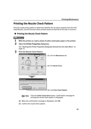 Page 31Printing Maintenance
27
Printing the Nozzle Check Pattern
Print the nozzle check pattern to determine whether the ink ejects properly from the Print 
Head Nozzles. Use this function when printed results are blurred or the color is incorrect.
„Printing the Nozzle Check Pattern
1With the printer on, load a sheet of Letter-sized plain paper in the printer.
2Open the PPrinter Properties dialog box.
See"OOpening the Printer Properties Dialog Box Directly from the Start Menu"on
page 14.
3Print the...