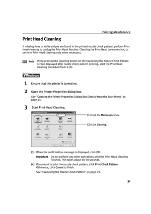 Page 35Printing Maintenance
31
Print Head Cleaning
If missing lines or white stripes are found in the printed nozzle check pattern, perform Print 
Head cleaning to unclog the Print Head Nozzles. Cleaning the Print Head consumes ink, so 
perform Print Head cleaning only when necessary.
1Ensure that the printer is turned on.
2Open the Printer Properties dialog box.
See"OOpening the Printer Properties Dialog Box Directly from the Start Menu"on
page 14.
3 Start Print Head Cleaning.
(3)When the confirmation...