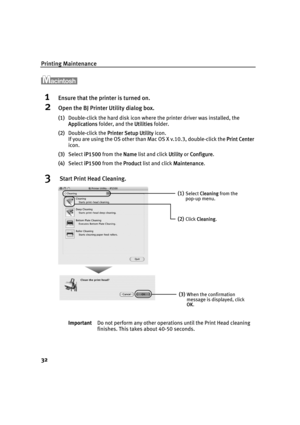 Page 36Printing Maintenance
32
1Ensure that the printer is turned on.
2Open the BJ Printer Utility dialog box.
(1)Double-click the hard disk icon where the printer driver was installed, the 
Applications folder, and the U
Utilities folder.
(2)Double-click the P
Printer Setup Utility icon.
If you are using the OS other than Mac OS X v.10.3, double-click the P
Print Center
icon.
(3)Select i
iP1500 from the NName list and click UUtility or CConfigure.
(4)Select i
iP1500 from the PProduct list and click...