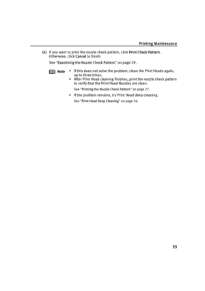Page 37Printing Maintenance
33
(4)If you want to print the nozzle check pattern, click PPrint Check Pattern.
Otherwise, click C
Cancel to finish.
See"E
Examining the Nozzle Check Pattern"on page 29.
Note• If this does not solve the problem, clean the Print Heads again, 
up to three times.
• After Print Head cleaning finishes, print the nozzle check pattern 
to verify that the Print Head Nozzles are clean.
See "PPrinting the Nozzle Check Pattern"on page 27.
• If the problem remains, try Print...