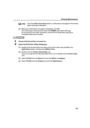 Page 39Printing Maintenance
35
(4)When the confirmation message is displayed, click OOK.
Print Head deep cleaning starts when the P
POWER lamp starts blinking. 
Do not perform any other operations until the Print Head deep cleaning is 
completed (about one minute).
1Ensure that the printer is turned on.
2Open the BJ Printer Utility dialog box.
(1)Double-click the hard disk icon where the printer driver was installed, the 
Applications folder, and then the U
Utilities folder.
(2)Double-click the P
Printer Setup...
