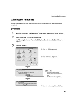 Page 41Printing Maintenance
37
Aligning the Print Head
If ruled lines are displaced or the print result is unsatisfactory, Print Head alignment is 
required.
ì
1With the printer on, load a sheet of Letter-sized plain paper in the printer.
2Open the Printer Properties dialog box.
See"OOpening the Printer Properties Dialog Box Directly from the Start Menu"on
page 14.
3Print the pattern.
(1)Click the MMaintenance tab. 
(2)Click PPrint Head Alignment.
(3)Click OOK.
When the confirmation 
message is...