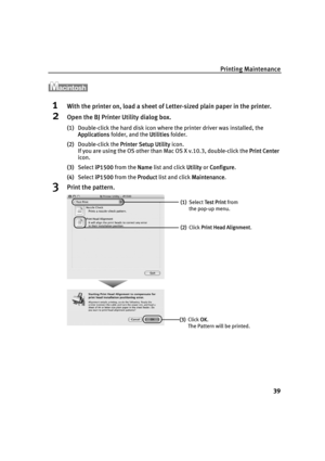 Page 43Printing Maintenance
39
1With the printer on, load a sheet of Letter-sized plain paper in the printer.
2Open the BJ Printer Utility dialog box.
(1)Double-click the hard disk icon where the printer driver was installed, the 
Applications folder, and the U
Utilities folder.
(2)Double-click the P
Printer Setup Utility icon.
If you are using the OS other than Mac OS X v.10.3, double-click the P
Print Center 
icon.
(3)Select i
iP1500 from the NName list and click UUtility or CConfigure.
(4)Select i
iP1500...