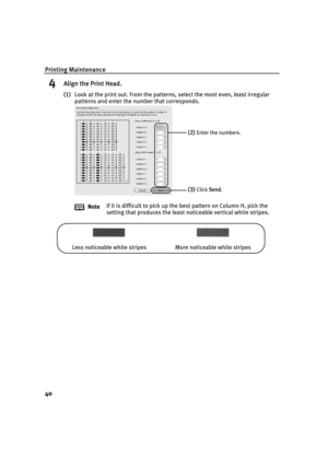 Page 44Printing Maintenance
40
4Align the Print Head.
(1)Look at the print out. From the patterns, select the most even, least irregular 
patterns and enter the number that corresponds.
NoteIf it is difficult to pick up the best pattern on Column H, pick the 
setting that produces the least noticeable vertical white stripes.
(2)Enter the numbers.
(3)Click SSend.
Less noticeable white stripes More noticeable white stripes
iP1500_QSG_US.book  Page 40  Tuesday, April 27, 2004  5:26 PM 