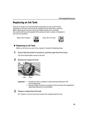 Page 45Printing Maintenance
41
Replacing an Ink Tank
If the print result is not improved after maintenance such as Print Head 
cleaning, an ink tank runs out of ink. Replace the ink tank with a new one. 
When replacing an ink tank, check the model number very carefully. 
The printer will not print properly if the wrong ink tank is used, or installed in 
the incorrect position.
„Replacing an Ink Tank
When an ink tank runs out of ink, replace it using the following steps.
1Ensure that the printer is turned on,...