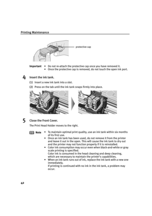 Page 46Printing Maintenance
42
4Insert the ink tank.
(1)Insert a new ink tank into a slot.
(2)Press on the tab until the ink tank snaps firmly into place.
5Close the Front Cover.
The Print Head Holder moves to the right. Important• Do not re-attach the protective cap once you have removed it.
• Once the protective cap is removed, do not touch the open ink port.
Note• To maintain optimal print quality, use an ink tank within six months 
of its first use.
• Once an ink tank has been used, do not remove it from...