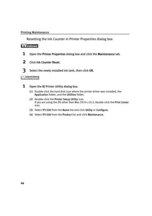 Page 48Printing Maintenance
44
Resetting the Ink Counter in Printer Properties dialog box
1Open the PPrinter Properties dialog box and click the MMaintenance tab.
2Click IInk Counter Reset.
3Select the newly installed ink tank, then click OOK.
1Open the BJ Printer Utility dialog box.
(1)Double-click the hard disk icon where the printer driver was installed, the 
Application folder, and the U
Utilities folder.
(2)Double-click the P
Printer Setup Utility icon.
If you are using the OS other than Mac OS X v.10.3,...