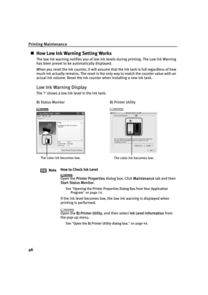 Page 50Printing Maintenance
46
„How Low Ink Warning Setting Works
The low ink warning notifies you of low ink levels during printing. The Low Ink Warning 
has been preset to be automatically displayed.
When you reset the ink counter, it will assume that the ink tank is full regardless of how 
much ink actually remains. The reset is the only way to match the counter value with an 
actual ink volume. Reset the ink counter when installing a new ink tank.
Low Ink Warning Display
The '!' shows a low ink...