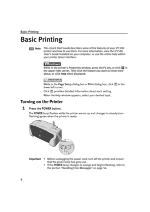Page 6Basic Printing
2
Basic Printing
Turning on the Printer
1Press the POWER button.
The PPOWER lamp flashes while the printer warms up and changes to steady (non-
flashing) green when the printer is ready.NoteThis 
Quick Start Guide describes some of the features of your iP1500 
printer and how to use them. For more information, view the iP1500 
User's Guide installed on your computer, or use the online help within 
your printer driver interface:
While in the printer's Properties window, press the...