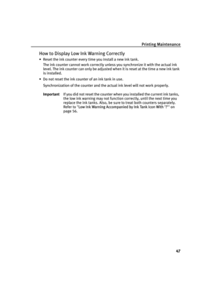 Page 51Printing Maintenance
47
How to Display Low Ink Warning Correctly
• Reset the ink counter every time you install a new ink tank.
The ink counter cannot work correctly unless you synchronize it with the actual ink 
level. The ink counter can only be adjusted when it is reset at the time a new ink tank 
is installed.
• Do not reset the ink counter of an ink tank in use.
Synchronization of the counter and the actual ink level will not work properly.
ImportantIf you did not reset the counter when you...