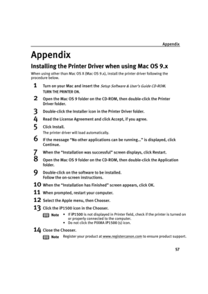 Page 61Appendix
57
Appendix
Installing the Printer Driver when using Mac OS 9.x
When using other than Mac OS X (Mac OS 9.x), install the printer driver following the 
procedure below.
1Turn on your Mac and insert the Setup Software & User’s Guide CD-ROM.
TURN THE PRINTER ON.
2Open the Mac OS 9 folder on the CD-ROM, then double-click the Printer 
Driver folder.
3Double-click the Installer icon in the Printer Driver folder.
4Read the License Agreement and click Accept, if you agree.
5Click Install.
The printer...