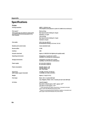 Page 64Appendix
60
Specifications
Printer
Printing resolution:4800* x 1200 dpi. max.
(*Ink droplets can be placed in a pitch of 1/4800 inch at minimum.)
Print speed *
*Print speed may vary with the content of the 
document and the processing speed of the 
host computer.Black printing 
Max Speed (Custom Setting 5): 18 ppm
Standard: 13.2 ppm
Color printing 
Max Speed (Custom Setting 5): 13 ppm
Standard: 6.8 ppm
Print width:203.2 mm max. (8.0 in)
(for Borderless Printing: 215.9 mm / 8.5 in)
Resident print control...