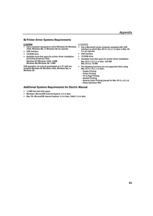 Page 65Appendix
61
BJ Printer Driver Systems Requirements
•Use a computer equipped on which Windows XP, Windows 
2000, Windows Me, or Windows 98 can operate.
•USB interface
•CD-ROM drive
•Available hard-disk space for printer driver installation
(including temporary files)
Windows XP/Windows 2000: 50MB
Windows Me/Windows 98: 15MB
USB operation can only be guaranteed on a PC with pre-
installed Windows XP, Windows 2000, Windows Me, or 
Windows 98. •Use a Macintosh series computer equipped with USB 
interface on...