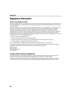 Page 68Appendix
64
Regulatory Information
Color Printer Model: K10240
This device complies with Part 15 of the FCC Rules. Operation is subject to the following two conditions: (1) This device may not
cause harmful interference, and (2) this device must accept any interference received, including interference that may cause 
undesired operation.
Note: This equipment has been tested and found to comply with the limits for a Class B digital device, pursuant to Part 15 of 
the FCC Rules. These limits are designed...