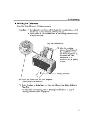 Page 9Basic Printing
5
„Loading the Envelopes
Use either DL or US Comm. #10 size envelopes.
(3)Select E
Envelope in MMedia Type, and then select CComm. Env. #10 or DDL Env. in 
Page Size.
For the printer driver setting, refer to "P
Printing with Windows"on page 9, 
"P
Printing with Macintosh"on page 11. Important• Do not use the envelopes with embossed or treated surface, with a 
double flap or pressure seals, with sticker flaps.
• Select either D
DL Env. or CComm. Env. #10 According to the...
