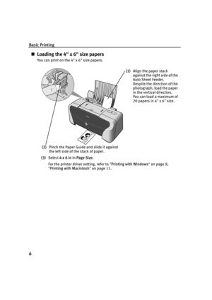 Page 10Basic Printing
6
„Loading the 4" x 6" size papers
You can print on the 4" x 6" size papers.
(3)Select 4
4 x 6 in in PPage Size.
For the printer driver setting, refer to "P
Printing with Windows"on page 9, 
"P
Printing with Macintosh"on page 11.
(1)Align the paper stack 
against the right side of the 
Auto Sheet Feeder.
Despite the direction of the 
photograph, load the paper 
in the vertical direction.
You can load a maximum of 
20 papers in 4" x 6" size.
(2)Pinch...