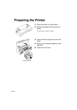 Page 42
Preparing the Printer
1Place the printer on a flat surface.
2Remove the tapes from the printer as 
shown.
The tape position is subject to change.
3Open the Paper Support and the Front 
Cover.
4Remove the Protective Material on the 
right side.
5Close the Front Cover.
Protective Material
iP2200_1600_1200_QSG.fm  Page 2  Tuesday, March 29, 2005  11:02 AM 