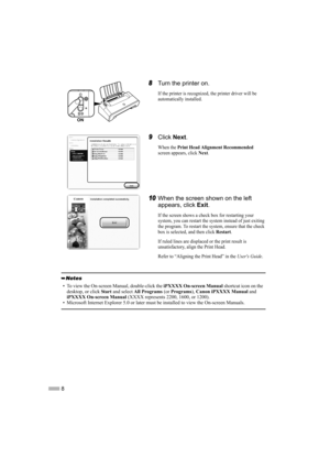 Page 108
8Turn the printer on.
If the printer is recognized, the printer driver will be 
automatically installed.
9Click  Next.
When the Print Head Alignment Recommended
screen appears, click Next.
10When the screen shown on the left 
appears, click  Exit.
If the screen shows a check box for restarting your 
system, you can restart the system instead of just exiting 
the program. To restart the system, ensure that the check 
box is selected, and then click 
Restart.
If ruled lines are displaced or the print...