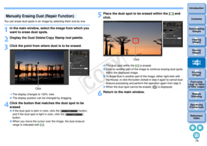 Page 77763Sorting Images1
2
4 5
Introduction
Contents
Downloading  Images
Viewing  Images
Printing  ImagesEditing
Images
Reference/ Index
6
Processing 
Large Numbers 
of RAW Images
7Remote 
Shooting8
Specifying 
Preferences
You can erase dust spots in an image by selecting them one by one.1
In the main window, select the image from which you 
want to erase dust spots.
2
Display the Dust Delete /Copy Stamp tool palette.
3
Click the point from where dust is to be erased.The display changes to 100% view.
 The...