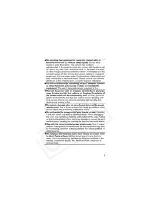 Page 11
7
zDo not allow the equipment to come into contact with, or 
become immersed in, water or other liquids.  Do not allow 
liquids to enter the interior. The camera has not been 
waterproofed. If the exterior comes into contact with liquids or salt 
air, wipe it dry with a soft, absorbent cloth. In the event that water 
or other foreign substances enter the interior, immediately turn the 
camera’s power off and remove the camera battery or unplug the 
power cord from the power outlet. Continued use of the...