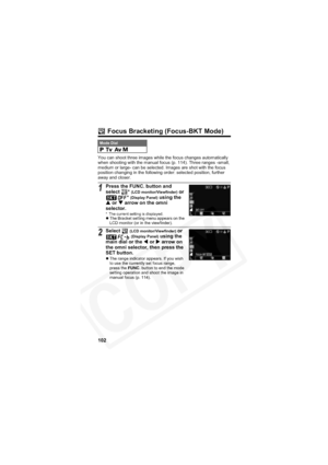 Page 106
102
 Focus Bracketing (Focus-BKT Mode)
You can shoot three images while the focus changes automatically 
when shooting with the manual focus (p. 114). Three ranges -small, 
medium or large- can be selected. Images are shot with the focus 
position changing in the following order: selected position, further 
away and closer.
Mode Dial    
1Press the FUNC. button and 
select * (LCD monitor/Viewfinder) or 
*
(Display Panel) using the 
S  or  T arrow on the omni 
selector.
* The current setting is...
