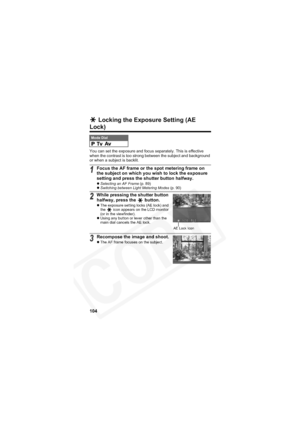 Page 108
104
 Locking the Exposure Setting (AE 
Lock)
You can set the exposure and focus separately. This is effective 
when the contrast is too strong between the subject and background 
or when a subject is backlit.
Mode Dial
1Focus the AF frame or the spot metering frame on 
the subject on which you wish to lock the exposure 
setting and press the shutter button halfway.
zSelecting an AF Frame  (p. 89)
z Switching between Light Metering Modes  (p. 90)
2While pressing the shutter button 
halfway, press the...