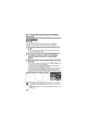 Page 110
106
 Locking the Flash Exposure Setting 
(FE Lock)
You can obtain the correct exposure with flash photography 
regardless of the location of your subject in the composition.
Mode Dial
1Press the   (Flash) button and set the flash to fire 
(p. 62).
zIf you are using an externally mounted flash, please refer to its 
manual for setting instructions.
2Focus the AF frame or the spot metering frame on 
the subject on which you wish to lock the flash 
exposure setting and press the shutter button 
halfway....