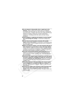 Page 12
8
zDo not attempt to disassemble, alter or apply heat to the 
batteries.  There is serious risk of injury due to an explosion. 
Immediately flush with water any area of the body, including the 
eyes and mouth, or clothing, that comes into contact with the inner 
contents of a battery. If the eyes or mouth contact these 
substances, immediately flush with water and seek medical 
assistance.
z
Avoid dropping or subjecting the batteries to severe impacts 
that could damage the casings. It could lead to...