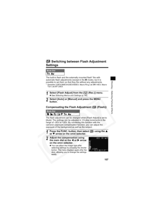 Page 111
107
Shooting – Selecting Particular Effects
 Switching between Flash Adjustment 
Settings
The built-in flash and the externally mounted flash* fire with 
automatic flash adjustments (except in the M mode), but it is 
possible to set them so that they fire without any adjustments.
* Speedlite 220EX/380EX/420EX/550EX, Macro Ring Lite MR-14EX, Macro  Twin Lite MT-24EX
Compensating the Flash Adjustment (  (Flash))
The flash adjustment can be changed when [Flash Adjust] is set to 
[Auto]. The settings can be...