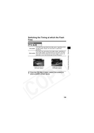 Page 113
109
Shooting – Selecting Particular Effects
Switching the Timing at which the Flash 
Fires
Mode Dial    
1st-curtain The flash fires right after the shutter opens, regardless of the 
shutter speed. Usually, the 1st-curtain is used when 
shooting.
2nd-curtain The flash fires right before the shutter closes, regardless of 
the shutter speed. Compared with the 1st-curtain, the flash 
fires later and this allows you to shoot images in which, for 
example, a car’s rear lamps seem to trail off behind.
1From...