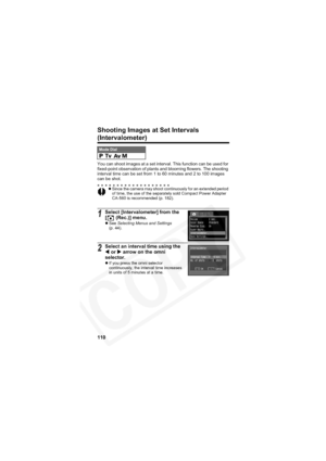 Page 114
110
Shooting Images at Set Intervals
(Intervalometer)
You can shoot images at a set interval. This function can be used for 
fixed-point observation of plants and blooming flowers. The shooting 
interval time can be set from 1 to 60 minutes and 2 to 100 images 
can be shot.
Mode Dial    
zSince the camera may shoot continuously for an extended period 
of time, the use of the separately sold Compact Power Adapter 
CA-560 is recommended (p. 182).
1Select [Intervalometer] from the 
[  (Rec.)] menu.
zSee...