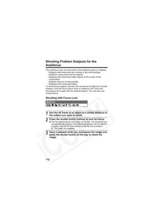 Page 116
112
Shooting Problem Subjects for the 
Autofocus
The autofocus may not work well on the following types of subjects.• Subjects with extremely low contrast to the surroundings
• Subjects mixing close and far objects
• Subjects with extremely bright objects at the center of the composition
• Subjects that are moving quickly
• Subjects with horizontal stripes
To shoot these subjects, first aim the camera at an object at a similar 
distance, lock the focus (focus lock) or autofocus (AF lock) and 
recompose...