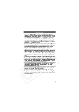 Page 13
9
Cautions
zAvoid using, placing or storing the equipment in places 
subject to strong sunlight or high temperatures, such as the 
dashboard or trunk (boot) of a car.  Exposure to intense sunlight 
and heat may cause the batteries to leak, overheat or explode, 
resulting in fire, burns or other injuries. High temperatures may 
also cause deformation of the casing. Ensure that there is good 
ventilation when using the compact power adapter to charge the 
battery pack or power the camera.
z Do not store...